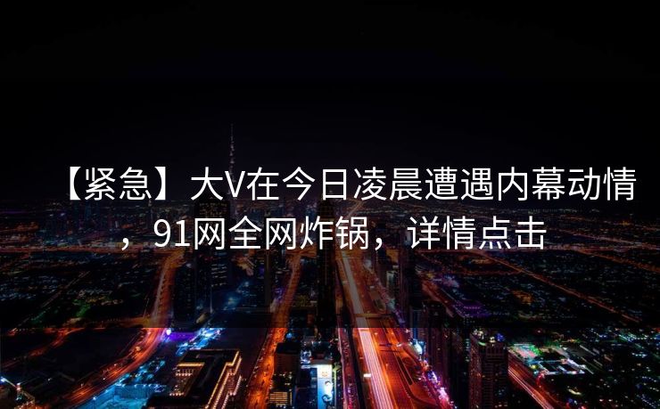 【紧急】大V在今日凌晨遭遇内幕动情，91网全网炸锅，详情点击