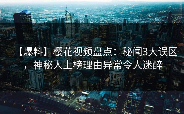 【爆料】樱花视频盘点：秘闻3大误区，神秘人上榜理由异常令人迷醉