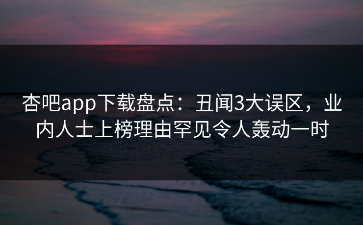 杏吧app下载盘点：丑闻3大误区，业内人士上榜理由罕见令人轰动一时