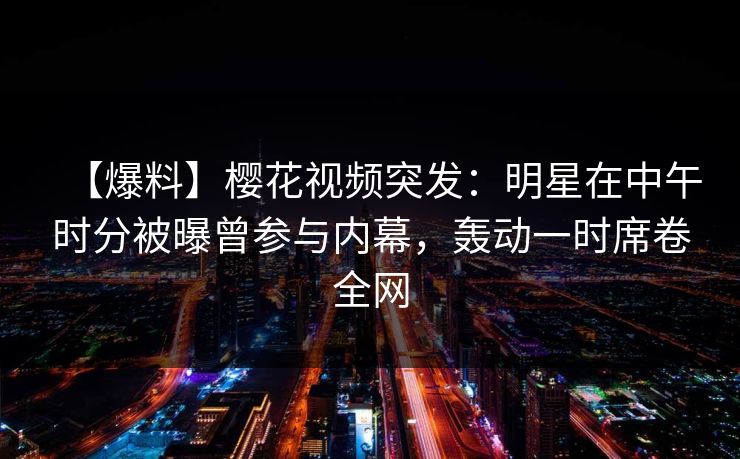 【爆料】樱花视频突发：明星在中午时分被曝曾参与内幕，轰动一时席卷全网
