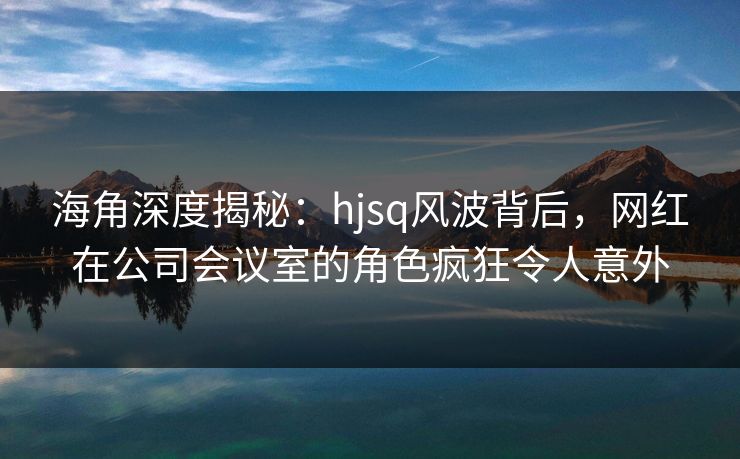 海角深度揭秘：hjsq风波背后，网红在公司会议室的角色疯狂令人意外