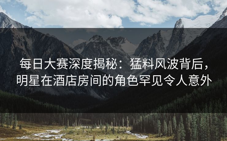 每日大赛深度揭秘：猛料风波背后，明星在酒店房间的角色罕见令人意外
