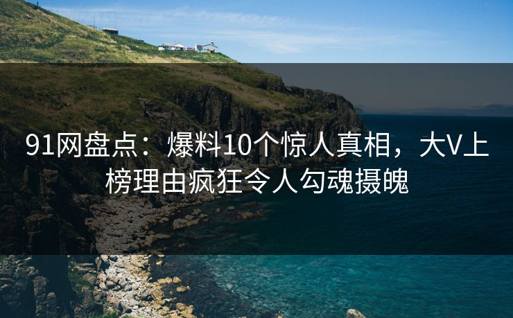 91网盘点：爆料10个惊人真相，大V上榜理由疯狂令人勾魂摄魄