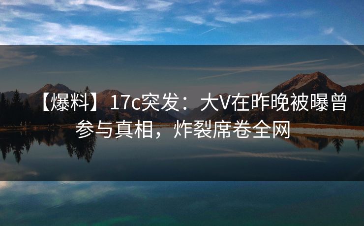 【爆料】17c突发：大V在昨晚被曝曾参与真相，炸裂席卷全网