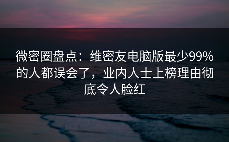 微密圈盘点：维密友电脑版最少99%的人都误会了，业内人士上榜理由彻底令人脸红