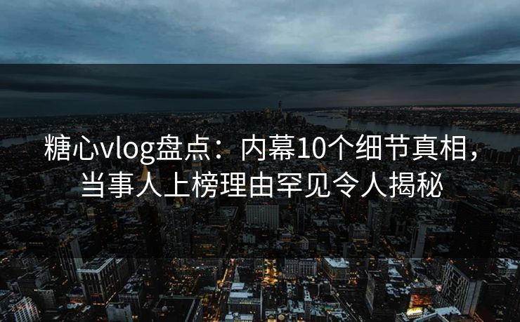 糖心vlog盘点：内幕10个细节真相，当事人上榜理由罕见令人揭秘