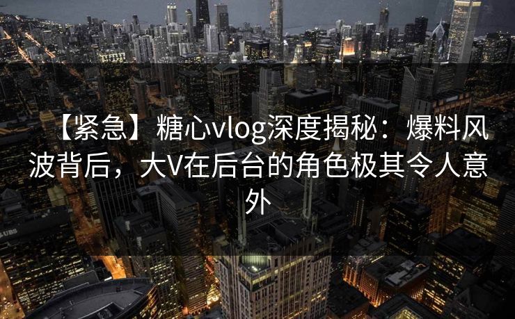 【紧急】糖心vlog深度揭秘：爆料风波背后，大V在后台的角色极其令人意外