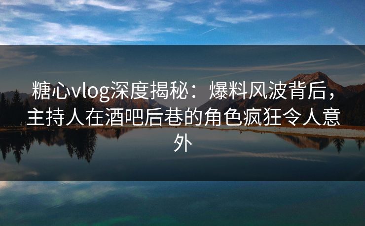 糖心vlog深度揭秘:爆料风波背后,主持人在酒吧后巷的角色疯狂令人意外 糖心vlog深度揭秘:爆料风波背后,主持人在酒吧后巷的角色疯狂令人意外