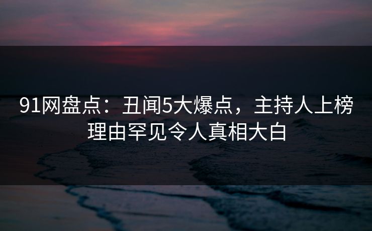 91网盘点:丑闻5大爆点,主持人上榜理由罕见令人真相大白 91网盘点:丑闻5大爆点,主持人上榜理由罕见令人真相大白