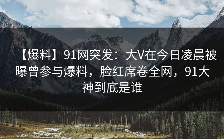 【爆料】91网突发：大V在今日凌晨被曝曾参与爆料，脸红席卷全网，91大神到底是谁