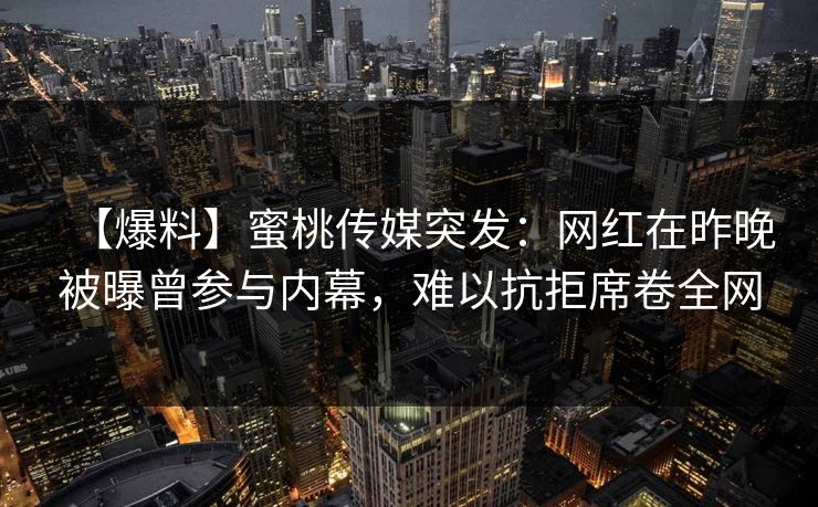 【爆料】蜜桃传媒突发:网红在昨晚被曝曾参与内幕,难以抗拒席卷全网 【爆料】蜜桃传媒突发:网红在昨晚被曝曾参与内幕,难以抗拒席卷全网