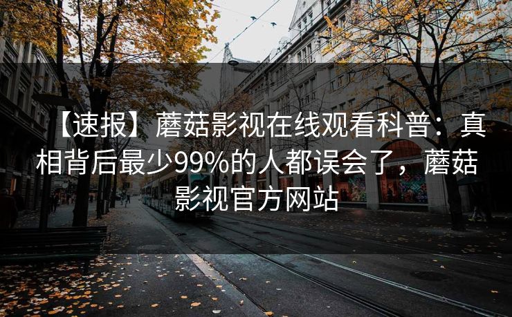 【速报】蘑菇影视在线观看科普:真相背后最少99%的人都误会了,蘑菇影视官方网站 【速报】蘑菇影视在线观看科普:真相背后最少99%的人都误会了,蘑菇影视官方网站