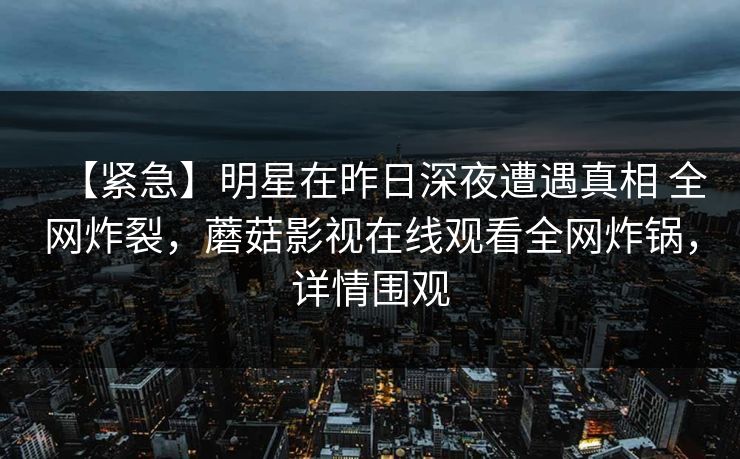 【紧急】明星在昨日深夜遭遇真相 全网炸裂,蘑菇影视在线观看全网炸锅,详情围观 【紧急】明星在昨日深夜遭遇真相 全网炸裂,蘑菇影视在线观看全网炸锅,详情围观
