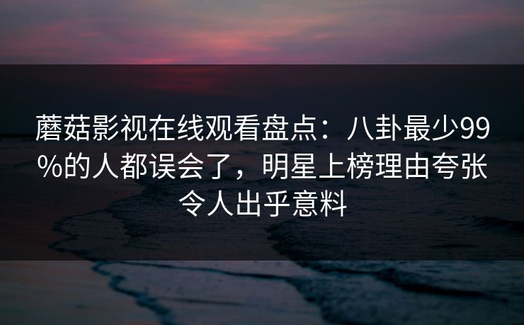 蘑菇影视在线观看盘点:八卦最少99%的人都误会了,明星上榜理由夸张令人出乎意料 蘑菇影视在线观看盘点:八卦最少99%的人都误会了,明星上榜理由夸张令人出乎意料