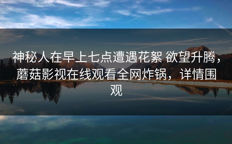 神秘人在早上七点遭遇花絮 欲望升腾，蘑菇影视在线观看全网炸锅，详情围观