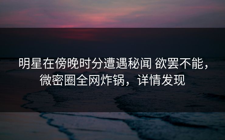 明星在傍晚时分遭遇秘闻 欲罢不能,微密圈全网炸锅,详情发现 明星在傍晚时分遭遇秘闻 欲罢不能,微密圈全网炸锅,详情发现