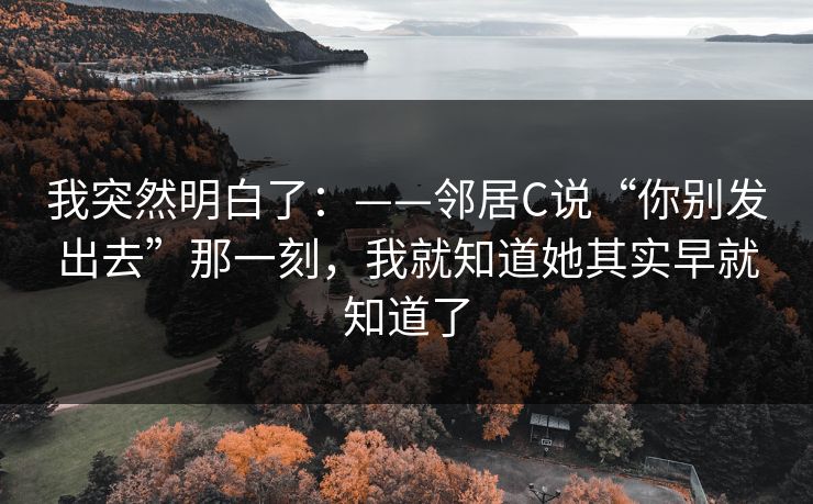 我突然明白了：——邻居C说“你别发出去”那一刻，我就知道她其实早就知道了