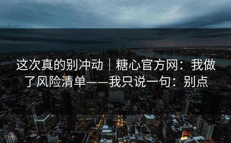 这次真的别冲动｜糖心官方网：我做了风险清单——我只说一句：别点