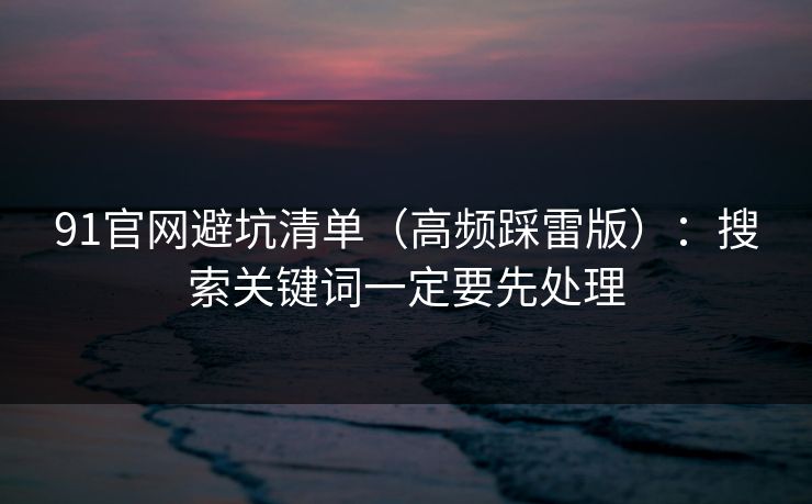 91官网避坑清单（高频踩雷版）：搜索关键词一定要先处理