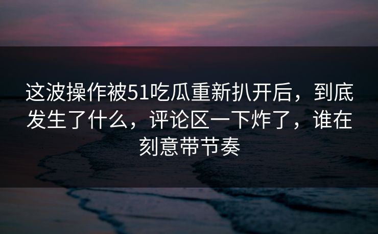 这波操作被51吃瓜重新扒开后,到底发生了什么,评论区一下炸了,谁在刻意带节奏 这波操作被51吃瓜重新扒开后,到底发生了什么,评论区一下炸了,谁在刻意带节奏